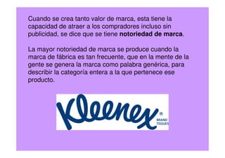 Cuando se crea tanto valor de marca, esta tiene la
capacidad de atraer a los compradores incluso sin
publicidad, se dice que se tiene notoriedad de marca.
La mayor notoriedad de marca se produce cuando la
marca de fábrica es tan frecuente, que en la mente de la
gente se genera la marca como palabra genérica, para
describir la categoría entera a la que pertenece ese
producto.
 