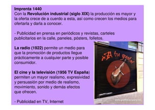 Imprenta 1440
Con la Revolución industrial (siglo XIX) la producción es mayor y
la oferta crece de a cuerdo a esta, así como crecen los medios para
ofertarla y darla a conocer.
- Publicidad en prensa en periódicos y revistas, carteles
publicitarios en la calle, paneles, pósters, folletos.
La radio (1922) permite un medio para
que la promoción de productos llegue
prácticamente a cualquier parte y posible
consumidor.
El cine y la televisión (1956 TV España)
permiten un mayor realismo, expresividad
y persuasión por medio de realismo,
movimiento, sonido y demás efectos
que ofrecen.
- Publicidad en TV, Internet
 