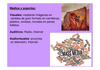 Medios y soportes:
Visuales: mediante imágenes en
carteles de gran formato en carreteras,
pósters, revistas, murales en pared,
folletos.
Auditivos: Radio, Internet
Audiovisuales: anuncios
en televisión, Internet,
 