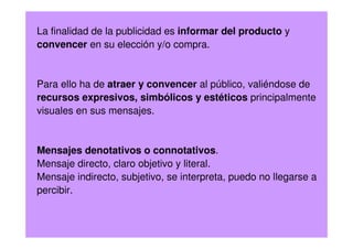La finalidad de la publicidad es informar del producto y
convencer en su elección y/o compra.
Para ello ha de atraer y convencer al público, valiéndose de
recursos expresivos, simbólicos y estéticos principalmente
visuales en sus mensajes.
Mensajes denotativos o connotativos.
Mensaje directo, claro objetivo y literal.
Mensaje indirecto, subjetivo, se interpreta, puedo no llegarse a
percibir.
 