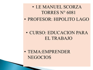 • I.E MANUEL SCORZA
TORRES N° 6081
• PROFESOR: HIPOLITO LAGO
• CURSO: EDUCACION PARA
EL TRABAJO
• TEMA:EMPRENDER
NEGOCIOS
 