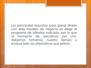 Los principales requisitos para ganar dinero
con este modelo de negocio es elegir el
programa de afiliados indicado, por lo que
al momento de decidirnos por uno,
debemos tomarnos nuestro tiempo y
evaluar bien las alternativas que existan.
 