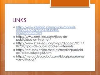 LINKS
 http://www.afiliado.com/guias/manual-
mejores-programas-afiliados-
anunciantes.html
 http://www.emktinc.com/tipos-de-
publicidad-en-internet/
 http://www.icesi.edu.co/blogs/diacaro/2011/
09/07/tipos-de-publicidad-en-internet/
 http://recursos.cnice.mec.es/media/publicid
ad/bloque8/pag12.htm
 http://mercadeoglobal.com/blog/programas
-de-afiliados/
 