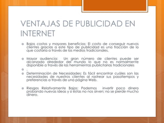 VENTAJAS DE PUBLICIDAD EN
INTERNET
 Bajos costos y mayores beneficios: El costo de conseguir nuevos
clientes gracias a este tipo de publicidad es una fracción de lo
que costaría a través de los medios tradicionales.
 Mayor audiencia: Un gran número de clientes puede ser
alcanzado alrededor del mundo lo que no es normalmente
disponible a través de las herramientas publicitarias tradicionales
 .
 Determinación de Necesidades: Es fácil encontrar cuáles son las
necesidades de nuestros clientes al rastrear sus pasatiempos y
preferencias a través de una página Web.
 Riesgos Relativamente Bajos: Podemos invertir poco dinero
probando nuevas ideas y si éstas no nos sirven; no se pierde mucho
dinero.
 