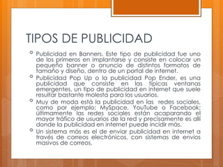 TIPOS DE PUBLICIDAD
 Publicidad en Banners. Este tipo de publicidad fue uno
de los primeros en implantarse y consiste en colocar un
pequeño banner o anuncio de distintos formatos de
tamaño y diseño, dentro de un portal de internet.
 Publicidad Pop Up o la publicidad Pop Ender, es una
publicidad que consiste en las típicas ventanas
emergentes, un tipo de publicidad en internet que suele
resultar bastante molesta para los usuarios.
 Muy de moda está la publicidad en las redes sociales,
como por ejemplo: MySpace, YouTube o Facebook;
últimamente las redes sociales están acaparando el
mayor tráfico de usuarios de la red y precisamente es allí
donde la publicidad en internet puede incidir más.
 Un sistema más es el de enviar publicidad en internet a
través de correos electrónicos, con sistemas de envíos
masivos de correos,
 