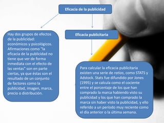 Eficacia de la publicidad 
Hay dos grupos de efectos 
de la publicidad: 
económicos y psicológicos. 
Afirmaciones como "la 
eficacia de la publicidad no 
tiene que ver de forma 
inmediata con el efecto de 
las ventas" son en parte 
ciertas, ya que éstas son el 
resultado de un conjunto 
de factores como la 
publicidad, imagen, marca, 
precio o distribución. 
Eficacia publicitaria 
Para calcular la eficacia publicitaria 
existen una serie de ratios, como STATS y 
Adstock. Stats fue difundido por Jones 
(1995) y se calcula como el cociente 
entre el porcentaje de los que han 
comprado la marca habiendo visto su 
publicidad y los que han comprado la 
marca sin haber visto la publicidad, y ello 
referido a un período muy reciente como 
el día anterior o la última semana. 
 