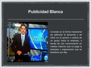 Publicidad Blanca 
Consiste en la forma impersonal 
de estimular la demanda o de 
influir en la opinión o actitud de 
un grupo hacia la empresa, a 
través de una comunicación en 
medios masivos que no paga la 
empresa u organización que se 
beneficia con ella. 
 