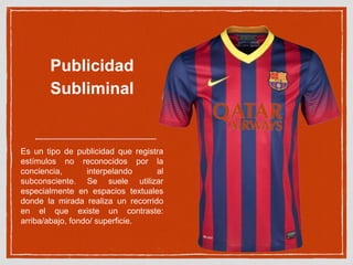 Publicidad 
Subliminal 
Es un tipo de publicidad que registra 
estímulos no reconocidos por la 
conciencia, interpelando al 
subconsciente. Se suele utilizar 
especialmente en espacios textuales 
donde la mirada realiza un recorrido 
en el que existe un contraste: 
arriba/abajo, fondo/ superficie. 
 
