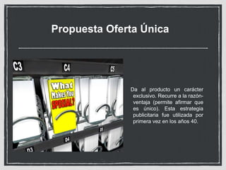 Propuesta Oferta Única 
Da al producto un carácter 
exclusivo. Recurre a la razón-ventaja 
(permite afirmar que 
es único). Esta estrategia 
publicitaria fue utilizada por 
primera vez en los años 40. 
 