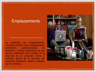 Emplazamiento 
La publicidad por emplazamiento, 
conocida también como emplazamiento 
publicitario, posicionamiento de 
producto o product placement, es una 
técnica publicitaria que consiste en la 
inserción de un producto, marca o 
mensaje dentro de la narrativa del 
programa (mostrado, citado o utilizado 
por los actores). 
 