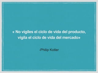 « No vigiles el ciclo de vida del producto, 
vigila el ciclo de vida del mercado» 
-Philip Kotler 
