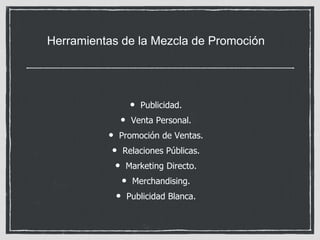 Herramientas de la Mezcla de Promoción 
• Publicidad. 
• Venta Personal. 
• Promoción de Ventas. 
• Relaciones Públicas. 
• Marketing Directo. 
• Merchandising. 
• Publicidad Blanca. 
 