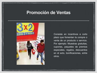 Promoción de Ventas 
Consiste en incentivos a corto 
plazo que fomentan la compra o 
venta de un producto o servicio. 
Por ejemplo: Muestras gratuitas, 
cupones, paquetes de premios 
especiales, regalos, descuentos 
en el acto, bonificaciones, entre 
otros. 
 