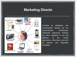Marketing Directo 
Consiste en establecer una 
comunicación directa con los 
consumidores individuales, 
cultivando relaciones directas 
con ellos mediante el uso del 
teléfono, el fax, correo 
electrónico, entre otros, con el fin 
de obtener una respuesta 
inmediata. 
 