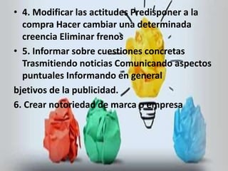 • 4. Modificar las actitudes Predisponer a la 
compra Hacer cambiar una determinada 
creencia Eliminar frenos 
• 5. Informar sobre cuestiones concretas 
Trasmitiendo noticias Comunicando aspectos 
puntuales Informando en general 
bjetivos de la publicidad. 
6. Crear notoriedad de marca o empresa 
 
