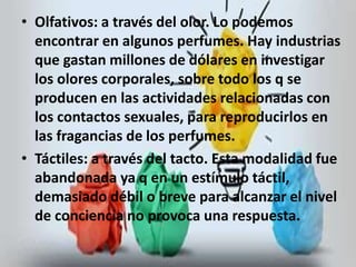 • Olfativos: a través del olor. Lo podemos 
encontrar en algunos perfumes. Hay industrias 
que gastan millones de dólares en investigar 
los olores corporales, sobre todo los q se 
producen en las actividades relacionadas con 
los contactos sexuales, para reproducirlos en 
las fragancias de los perfumes. 
• Táctiles: a través del tacto. Esta modalidad fue 
abandonada ya q en un estímulo táctil, 
demasiado débil o breve para alcanzar el nivel 
de conciencia no provoca una respuesta. 
 