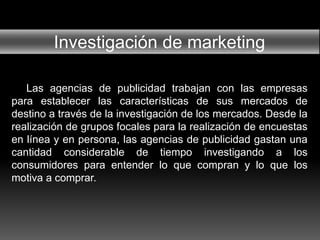 Investigación de marketing
Las agencias de publicidad trabajan con las empresas
para establecer las características de sus mercados de
destino a través de la investigación de los mercados. Desde la
realización de grupos focales para la realización de encuestas
en línea y en persona, las agencias de publicidad gastan una
cantidad considerable de tiempo investigando a los
consumidores para entender lo que compran y lo que los
motiva a comprar.
 