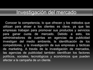 Investigación del mercado
Conocer la competencia, lo que ofrecen y los métodos que
utilizan para atraer a los clientes es clave, ya que las
empresas trabajan para promover sus productos y servicios
para ganar cuota de mercado. Debido a esto, los
administradores de cuentas en agencias de publicidad
investigan del medio ambiente, la identificación de los
competidores, y la investigación de sus empresas y tácticas
de marketing. A través de la investigación de mercados,
las agencias de publicidad también identifican los factores
políticos, sociales, tecnológicos y económicos que pueden
afectar a la campaña de un cliente.
 