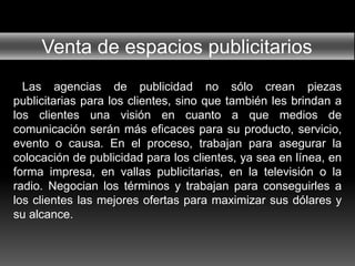 Venta de espacios publicitarios
Las agencias de publicidad no sólo crean piezas
publicitarias para los clientes, sino que también les brindan a
los clientes una visión en cuanto a que medios de
comunicación serán más eficaces para su producto, servicio,
evento o causa. En el proceso, trabajan para asegurar la
colocación de publicidad para los clientes, ya sea en línea, en
forma impresa, en vallas publicitarias, en la televisión o la
radio. Negocian los términos y trabajan para conseguirles a
los clientes las mejores ofertas para maximizar sus dólares y
su alcance.
 