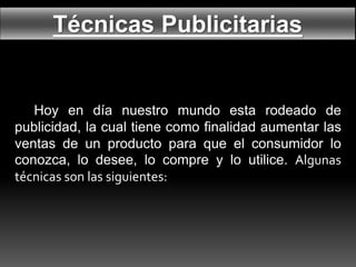 Técnicas Publicitarias
Hoy en día nuestro mundo esta rodeado de
publicidad, la cual tiene como finalidad aumentar las
ventas de un producto para que el consumidor lo
conozca, lo desee, lo compre y lo utilice. Algunas
técnicas son las siguientes:
 