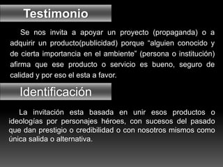 Se nos invita a apoyar un proyecto (propaganda) o a
adquirir un producto(publicidad) porque “alguien conocido y
de cierta importancia en el ambiente” (persona o institución)
afirma que ese producto o servicio es bueno, seguro de
calidad y por eso el esta a favor.
Testimonio
Identificación
La invitación esta basada en unir esos productos o
ideologías por personajes héroes, con sucesos del pasado
que dan prestigio o credibilidad o con nosotros mismos como
única salida o alternativa.
 