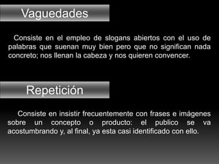 Vaguedades
Repetición
Consiste en el empleo de slogans abiertos con el uso de
palabras que suenan muy bien pero que no significan nada
concreto; nos llenan la cabeza y nos quieren convencer.
Consiste en insistir frecuentemente con frases e imágenes
sobre un concepto o producto: el publico se va
acostumbrando y, al final, ya esta casi identificado con ello.
 