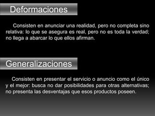 Deformaciones
Generalizaciones
Consisten en anunciar una realidad, pero no completa sino
relativa: lo que se asegura es real, pero no es toda la verdad;
no llega a abarcar lo que ellos afirman.
Consisten en presentar el servicio o anuncio como el único
y el mejor: busca no dar posibilidades para otras alternativas;
no presenta las desventajas que esos productos poseen.
 