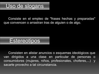 Uso de slogans
Estereotipos
Consiste en el empleo de "frases hechas y preparadas"
que convencen o arrastran tras de alguien o de algo.
Consisten en alistar anuncios o esquemas ideológicos que
van dirigidos a una clase en particular de personas o
consumidores (mujeres, niños, profesionales, choferes,...) y
sacarle provecho a tal circunstancia.
 