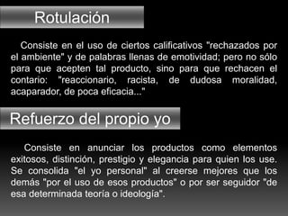 Rotulación
Refuerzo del propio yo
Consiste en el uso de ciertos calificativos "rechazados por
el ambiente" y de palabras llenas de emotividad; pero no sólo
para que acepten tal producto, sino para que rechacen el
contario: "reaccionario, racista, de dudosa moralidad,
acaparador, de poca eficacia..."
Consiste en anunciar los productos como elementos
exitosos, distinción, prestigio y elegancia para quien los use.
Se consolida "el yo personal" al creerse mejores que los
demás "por el uso de esos productos" o por ser seguidor "de
esa determinada teoría o ideología".
 