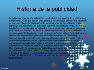 Historia de la publicidad
• La publicidad tiene mucha antigüedad, existe desde los orígenes de la civilización y
el comercio. Desde que existen productos que comercializar ha habido la necesidad
de comunicar la existencia de estos; la forma más común de publicidad era la
expresión oral. Esta forma de publicidad continuó hasta la Edad Media. En Francia,
los dueños de las tabernas voceaban los vinos y empleaban campanas y cuernos
para atraer a la clientela; en España, utilizaban tambores y gaitas, y en México los
pregoneros empleaban los tambores para acompañar los avisos. Parte de lo que se
conoce actualmente como publicidad nace con la imprenta de Gutenberg. La
imprenta permitió la difusión más extensa de los mensajes publicitarios y, con la
aparición de nuevas ciudades, la publicidad se consolida como instrumento de
comunicación. La publicidad moderna comenzó a evolucionar en Estados Unidos y
Gran Bretaña a finales del siglo XVIII durante la época de la revolución industrial.
Con la aparición de los agentes de publicidad; A principios del siglo XX, las agencias
se profesionalizan y seleccionan con mayor rigurosidad los medios donde colocar la
publicidad. Es así como la creatividad comienza a ser un factor importante a la hora
de elaborar un anuncio. En los años 30 nació una famosa técnica creativa: el
brainstorming.
 