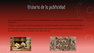 Desde que existen productos que comercializar ha habido la necesidad de comunicar la existencia de los mismos; la forma más común de publicidad era
la expresión oral.
En Babilonia se encontró una tablilla de arcilla con inscripciones para un comerciante de ungüentos, un escribano y un zapatero que data del 3000 a. C.
Hacia 1821 se encontró en las ruinas de Pompeya una gran variedad de anuncios de estilo grafiti que hablan de una rica tradición publicitaria en la
que se pueden observar vendedores de vino, panaderos, joyeros, tejedores, entre otros
 