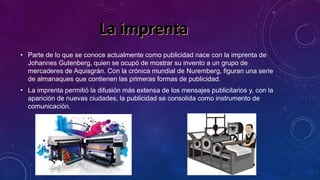 • Parte de lo que se conoce actualmente como publicidad nace con la imprenta de
Johannes Gutenberg, quien se ocupó de mostrar su invento a un grupo de
mercaderes de Aquisgrán. Con la crónica mundial de Nuremberg, figuran una serie
de almanaques que contienen las primeras formas de publicidad.
• La imprenta permitió la difusión más extensa de los mensajes publicitarios y, con la
aparición de nuevas ciudades, la publicidad se consolida como instrumento de
comunicación.
 