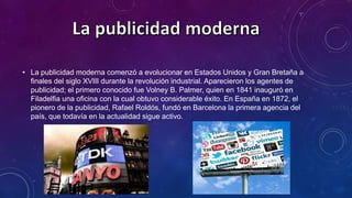 • La publicidad moderna comenzó a evolucionar en Estados Unidos y Gran Bretaña a
finales del siglo XVIII durante la revolución industrial. Aparecieron los agentes de
publicidad; el primero conocido fue Volney B. Palmer, quien en 1841 inauguró en
Filadelfia una oficina con la cual obtuvo considerable éxito. En España en 1872, el
pionero de la publicidad, Rafael Roldós, fundó en Barcelona la primera agencia del
país, que todavía en la actualidad sigue activo.
 