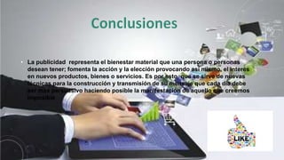 • La publicidad representa el bienestar material que una persona o personas
desean tener; fomenta la acción y la elección provocando así mismo, el interés
en nuevos productos, bienes o servicios. Es por esto, que se sirve de nuevas
técnicas para la construcción y transmisión de su mensaje que cada día debe
ser más persuasivo haciendo posible la manifestación de aquello que creemos
imposible
 