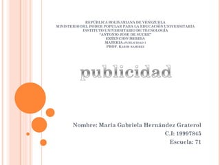 REPÚBLICA BOLIVARIANA DE VENEZUELA
MINISTERIO DEL PODER POPULAR PARA LA EDUCACIÓN UNIVERSITARIA
INSTITUTO UNIVERSITARIO DE TECNOLOGÍA
“ANTONIO JOSE DE SUCRE”
EXTENCION MERIDA
MATERIA: PUBLICIDAD I
PROF. KARIM RAMIREZ
Nombre: María Gabriela Hernández Graterol
C.I: 19997845
Escuela: 71
 