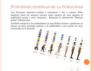 FUNCIONES INTERNAS DE LA PUBLICIDAD
Las funciones internas ayudan a comunicar o dar a conocer dicho
producto tanto de manera interna como externa de esta manera la
publicidad ayuda a estas empresas , Estimula la información “Materia
prima” Información.
También estimula a los trabajadores ya que dichas marcas o productos ya
tienen un gran prestigio gracias a la publicidad y este puede ser muy
reconocido en el mercado .
 