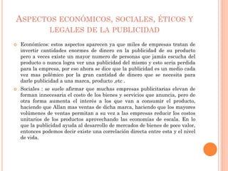 ASPECTOS ECONÓMICOS, SOCIALES, ÉTICOS Y
LEGALES DE LA PUBLICIDAD
 Económicos: estos aspectos aparecen ya que miles de empresas tratan de
invertir cantidades enormes de dinero en la publicidad de su producto
pero a veces existe un mayor numero de personas que jamás escucha del
producto o nunca logra ver una publicidad del mismo y esto seria perdida
para la empresa, por eso ahora se dice que la publicidad es un medio cada
vez mas polémico por la gran cantidad de dinero que se necesita para
darle publicidad a una marca, producto ,etc .
 Sociales : se suele afirmar que muchas empresas publicitarias elevan de
forman innecesaria el costo de los bienes y servicios que anuncia, pero de
otra forma aumenta el interés a los que van a consumir el producto,
haciendo que Allan mas ventas de dicha marca, haciendo que los mayores
volúmenes de ventas permitan a su vez a las empresas reducir los costos
unitarios de los productos aprovechando las economías de escala. En lo
que la publicidad ayuda al desarrollo de mercados de bienes de poco valor,
entonces podemos decir existe una correlación directa entre esta y el nivel
de vida.
 