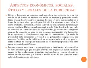 ASPECTOS ECONÓMICOS, SOCIALES,
ÉTICOS Y LEGALES DE LA PUBLICIDAD
 Ética: si hablamos de mercado podemos decir que estamos en una era
donde en el mundo se encuentran miles de marcas y productos donde
todos tratan de sobresalir por encima de otros , y aquí la publicidad va a
hacer la ventana eficaz para lograr difundir los mensajes comerciales de
dicho producto , pero muchas veces también se usa para mandar mensajes
menos positivos. Entonces podemos decir que la falta de ética del mercado
se convierte en la falta de ética de la publicidad, ya que muchas empresas
caen en la tentación de usar en sus mensajes denigración o la limitación,
la exageración o simplemente engañan al consumidor. Por ende la
publicidad debe comunicar la verdad a los potenciales compradores, por
que una finalidad de la publicidad no se acepta inducir el error publico
como también no se acepa la utilización de los mensajes publicitarios para
crear necesidades artificiales.
 Legales: en este aspecto se trata de proteger al destinario o al consumidor
de aquellos mensajes que incluyen información engañosa o desorientadora
acerca de los producto que anuncian, también hacen respetar de que no
deben existir acciones que lleven a malos actos de las personas como
actividades criminales o ilegales.
 
