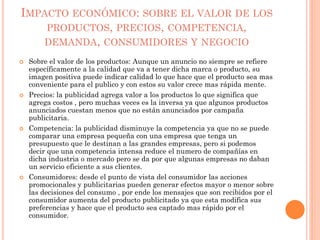 IMPACTO ECONÓMICO: SOBRE EL VALOR DE LOS
PRODUCTOS, PRECIOS, COMPETENCIA,
DEMANDA, CONSUMIDORES Y NEGOCIO
 Sobre el valor de los productos: Aunque un anuncio no siempre se refiere
específicamente a la calidad que va a tener dicha marca o producto, su
imagen positiva puede indicar calidad lo que hace que el producto sea mas
conveniente para el publico y con estos su valor crece mas rápida mente.
 Precios: la publicidad agrega valor a los productos lo que significa que
agrega costos , pero muchas veces es la inversa ya que algunos productos
anunciados cuestan menos que no están anunciados por campaña
publicitaria.
 Competencia: la publicidad disminuye la competencia ya que no se puede
comparar una empresa pequeña con una empresa que tenga un
presupuesto que le destinan a las grandes empresas, pero si podemos
decir que una competencia intensa reduce el numero de compañías en
dicha industria o mercado pero se da por que algunas empresas no daban
un servicio eficiente a sus clientes.
 Consumidores: desde el punto de vista del consumidor las acciones
promocionales y publicitarias pueden generar efectos mayor o menor sobre
las decisiones del consumo , por ende los mensajes que son recibidos por el
consumidor aumenta del producto publicitado ya que esta modifica sus
preferencias y hace que el producto sea captado mas rápido por el
consumidor.
 