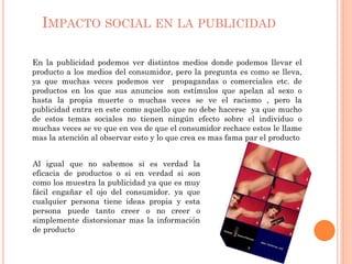 IMPACTO SOCIAL EN LA PUBLICIDAD
En la publicidad podemos ver distintos medios donde podemos llevar el
producto a los medios del consumidor, pero la pregunta es como se lleva,
ya que muchas veces podemos ver propagandas o comerciales etc. de
productos en los que sus anuncios son estímulos que apelan al sexo o
hasta la propia muerte o muchas veces se ve el racismo , pero la
publicidad entra en este como aquello que no debe hacerse ya que mucho
de estos temas sociales no tienen ningún efecto sobre el individuo o
muchas veces se ve que en ves de que el consumidor rechace estos le llame
mas la atención al observar esto y lo que crea es mas fama par el producto
Al igual que no sabemos si es verdad la
eficacia de productos o si en verdad si son
como los muestra la publicidad ya que es muy
fácil engañar el ojo del consumidor. ya que
cualquier persona tiene ideas propia y esta
persona puede tanto creer o no creer o
simplemente distorsionar mas la información
de producto
 