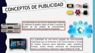 La publicidad es una técnica destinada a difundir
o informar al público sobre un bien o servicio a
través de los medios de comunicación.
(Diccionario de la Real Academia Española)
“La publicidad es una forma pagada de comunicación
impersonal que se transmite a los consumidores a través
de medios masivos como televisión, radio, periódico,
revistas, correo directo, vehículos de transportación
masiva y exhibidores exteriores” según William M. Pride
 