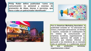 Para la American Marketing Asociation, la
publicidad consiste en “la colocación de
avisos y mensajes persuasivos, en tiempo
o espacio, comprado en cualesquiera de
los medios de comunicación por
empresas lucrativas, organizaciones no
lucrativas, agencias del estado y los
individuos que intentan informar y/o
persuadir a los miembros de un mercado
meta en particular o a audiencias acerca
de sus productos, servicios,
organizaciones o ideas”
Philip Kotler define publicidad “como una
comunicación no personal y onerosa de
promoción de ideas, bienes o servicios, que
lleva a cabo un patrocinador identificado”
 