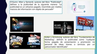 O´Guinn, Allen y Semenik, autores del libro "Publicidad",
definen a la publicidad de la siguiente manera: "La
publicidad es un esfuerzo pagado, trasmitido por medios
masivos de información con objeto de persuadir"
Kotler y Armstrong, autores del libro "Fundamentos de
Marketing", definen la publicidad como "cualquier
forma pagada de presentación y promoción no
personal de ideas, bienes o servicios por un
patrocinador identificado"
 