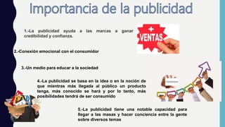 1.-La publicidad ayuda a las marcas a ganar
credibilidad y confianza.
2.-Conexión emocional con el consumidor
3.-Un medio para educar a la sociedad
4.-La publicidad se basa en la idea o en la noción de
que mientras más llegada al público un producto
tenga, más conocido se hará y por lo tanto, más
posibilidades tendrá de ser consumido
5.-La publicidad tiene una notable capacidad para
llegar a las masas y hacer conciencia entre la gente
sobre diversos temas
 