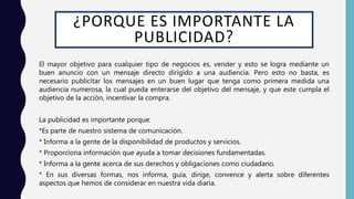 ¿PORQUE ES IMPORTANTE LA
PUBLICIDAD?
El mayor objetivo para cualquier tipo de negocios es, vender y esto se logra mediante un
buen anuncio con un mensaje directo dirigido a una audiencia. Pero esto no basta, es
necesario publicitar los mensajes en un buen lugar que tenga como primera medida una
audiencia numerosa, la cual pueda enterarse del objetivo del mensaje, y que este cumpla el
objetivo de la acción, incentivar la compra.
La publicidad es importante porque:
*Es parte de nuestro sistema de comunicación.
* Informa a la gente de la disponibilidad de productos y servicios.
* Proporciona información que ayuda a tomar decisiones fundamentadas.
* Informa a la gente acerca de sus derechos y obligaciones como ciudadano.
* En sus diversas formas, nos informa, guía, dirige, convence y alerta sobre diferentes
aspectos que hemos de considerar en nuestra vida diaria.
 