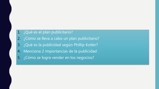 1. ¿Qué es el plan publicitario?
2. ¿Cómo se lleva a cabo un plan publicitario?
3. ¿Qué es la publicidad según Phillip Kotler?
4. Menciona 2 importancias de la publicidad
5. ¿Cómo se logra vender en los negocios?
 