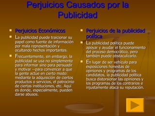 Perjuicios Causados por la Publicidad Perjuicios Económicos L a publicidad puede traicionar su papel como fuente de información por mala representación y ocultando hechos importantes .  F recuentemente, sin embargo, la publicidad se usa no simplemente para informar sino para persuadir y motivar --para convencer a que la gente actúe en cierto modo: mediante la adquisición de ciertos productos o servicios, el patrocinio de ciertas instituciones, etc. Aquí es donde, especialmente, pueden darse abusos. Perjuicios de la publicidad política L a publicidad política puede apoyar y ayudar el funcionamiento del proceso democrático, pero también puede obstaculizarlo.  E n lugar de ser vehículo para exposiciones honestas de opiniones y programas de los candidatos, la publicidad política busca distorsionar las opiniones y los programas de los contrarios e injustamente ataca su reputación.  