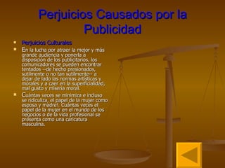 Perjuicios Causados por la Publicidad Perjuicios Culturales E n la lucha por atraer la mejor y más grande audiencia y ponerla a disposición de los publicitarios, los comunicadores se pueden encontrar tentados --de hecho presionados, sutilmente o no tan sutilmente-- a dejar de lado las normas artísticas y morales y a caer en la superficialidad, mal gusto y miseria moral. C uántas veces se minimiza e incluso se ridiculiza, el papel de la mujer como esposa y madre!. Cuántas veces el papel de la mujer en el mundo de los negocios o de la vida profesional se presenta como una caricatura masculina.  