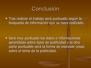 Conclusión Tras realizar el trabajo será puntuado según la búsqueda de información que se haya realizado.  Será muy puntuado los datos o informaciones aprendidas sobre tipos de publicidad y la otra parte puntuable será la forma de expresar cosas sobre el tema de la publicidad. 