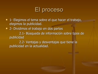 El proceso 1- Elegimos el tema sobre el que hacer el trabajo, elegimos la publicidad. 2- Dividimos el trabajo en dos partes 2.1- Búsqueda de información sobre tipos de publicidad 2.2- Ventajas y desventajas que tiene la publicidad en la actualidad. 